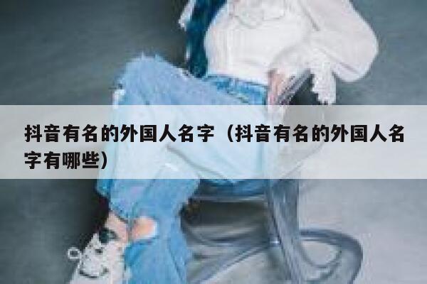 抖音有名的外国人名字（抖音有名的外国人名字有哪些） 第1张