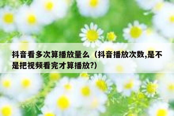 抖音看多次算播放量么（抖音播放次数,是不是把视频看完才算播放?） 第1张