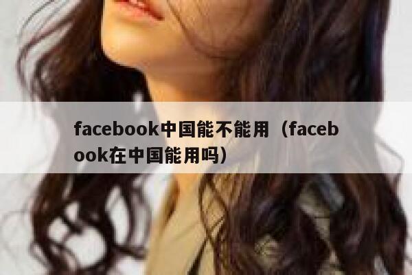 facebook中国能不能用（facebook在中国能用吗） 第1张