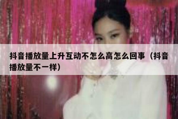 抖音播放量上升互动不怎么高怎么回事（抖音播放量不一样） 第1张