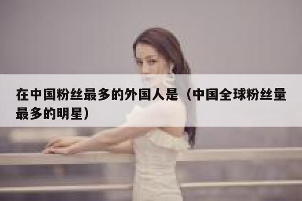 在中国粉丝最多的外国人是（中国全球粉丝量最多的明星） 第1张