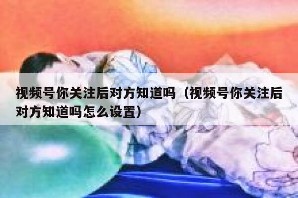 视频号你关注后对方知道吗（视频号你关注后对方知道吗怎么设置） 第1张