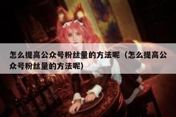 怎么提高公众号粉丝量的方法呢（怎么提高公众号粉丝量的方法呢） 第1张