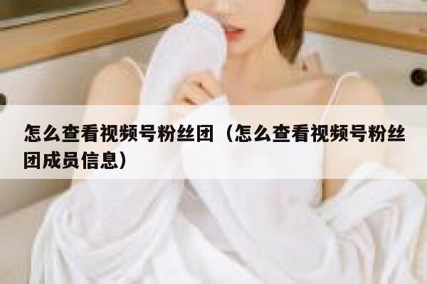 怎么查看视频号粉丝团（怎么查看视频号粉丝团成员信息） 第1张