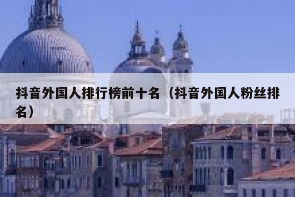 抖音外国人排行榜前十名（抖音外国人粉丝排名） 第1张
