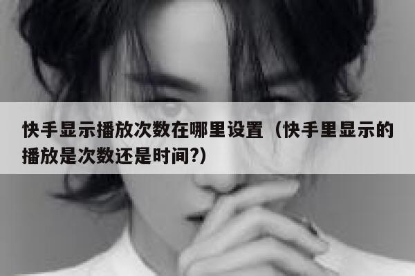 快手显示播放次数在哪里设置（快手里显示的播放是次数还是时间?） 第1张