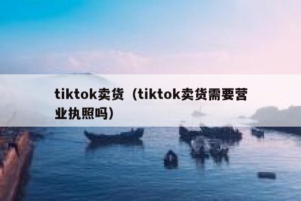 tiktok卖货（tiktok卖货需要营业执照吗） 第1张