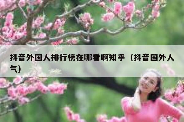 抖音外国人排行榜在哪看啊知乎（抖音国外人气） 第1张