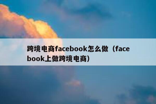 跨境电商facebook怎么做（facebook上做跨境电商） 第1张