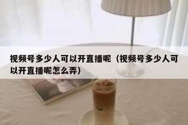 视频号多少人可以开直播呢（视频号多少人可以开直播呢怎么弄） 第1张
