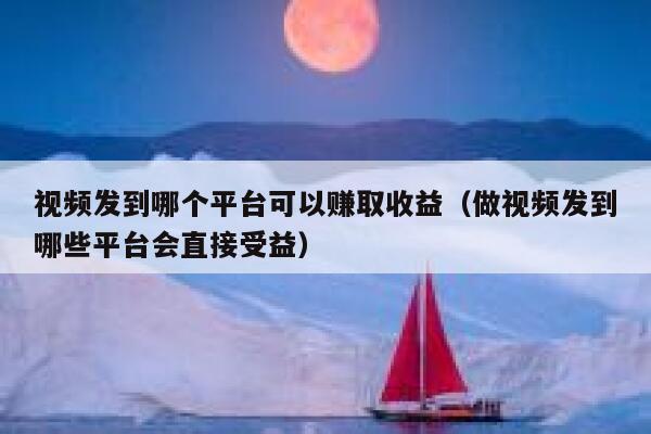 视频发到哪个平台可以赚取收益（做视频发到哪些平台会直接受益） 第1张
