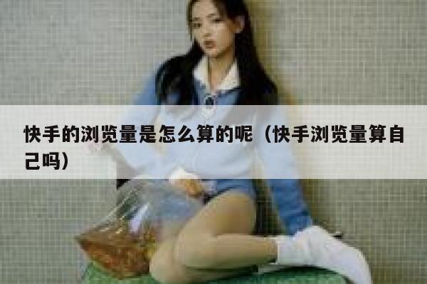 快手的浏览量是怎么算的呢（快手浏览量算自己吗） 第1张