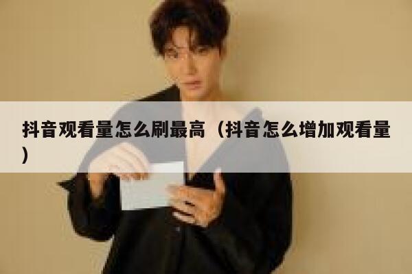 抖音观看量怎么刷最高（抖音怎么增加观看量） 第1张