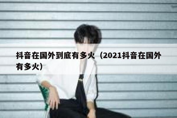 抖音在国外到底有多火（2021抖音在国外有多火） 第1张