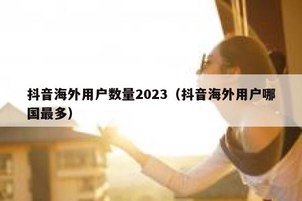 抖音海外用户数量2023（抖音海外用户哪国最多） 第1张