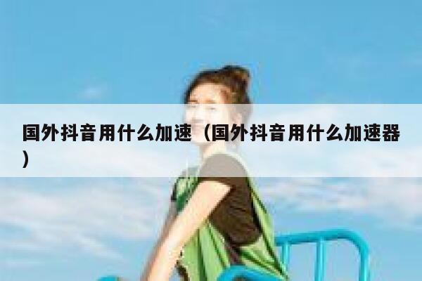 国外抖音用什么加速（国外抖音用什么加速器） 第1张