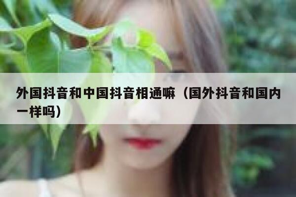 外国抖音和中国抖音相通嘛（国外抖音和国内一样吗） 第1张