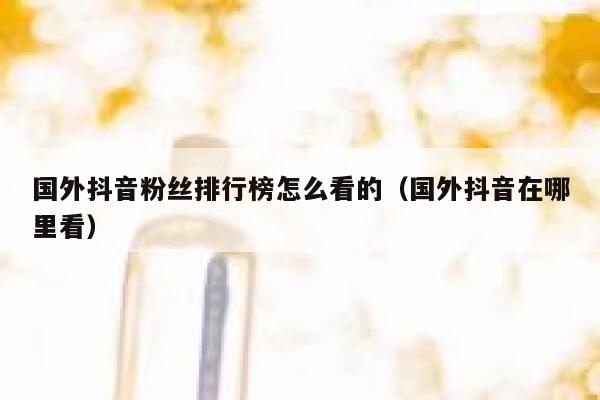 国外抖音粉丝排行榜怎么看的（国外抖音在哪里看） 第1张