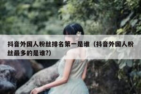 抖音外国人粉丝排名第一是谁（抖音外国人粉丝最多的是谁?） 第1张