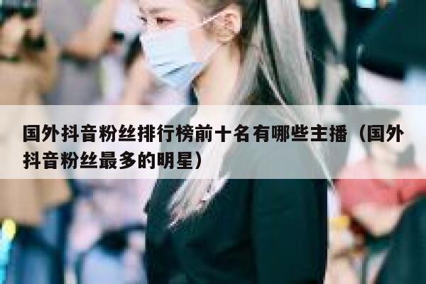 国外抖音粉丝排行榜前十名有哪些主播（国外抖音粉丝最多的明星） 第1张