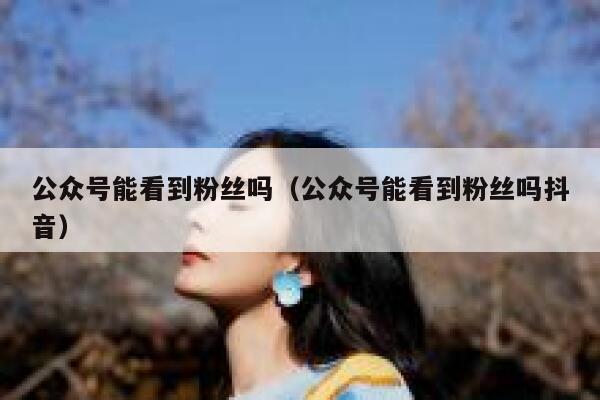 公众号能看到粉丝吗（公众号能看到粉丝吗抖音） 第1张