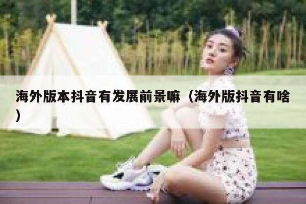 海外版本抖音有发展前景嘛（海外版抖音有啥） 第1张
