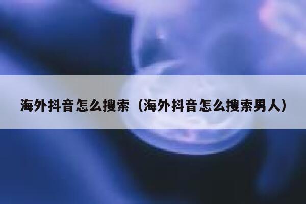 海外抖音怎么搜索（海外抖音怎么搜索男人） 第1张