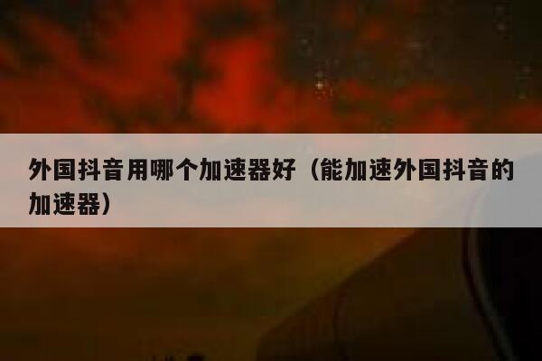 外国抖音用哪个加速器好（能加速外国抖音的加速器） 第1张