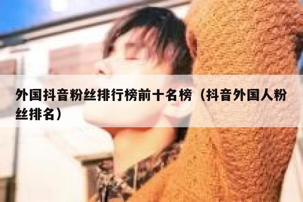 外国抖音粉丝排行榜前十名榜（抖音外国人粉丝排名） 第1张