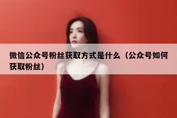 微信公众号粉丝获取方式是什么（公众号如何获取粉丝） 第1张