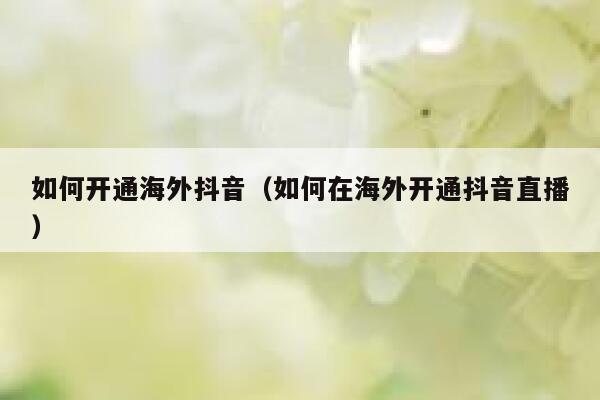 如何开通海外抖音（如何在海外开通抖音直播） 第1张