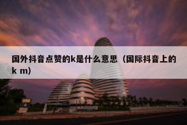 国外抖音点赞的k是什么意思（国际抖音上的k m） 第1张