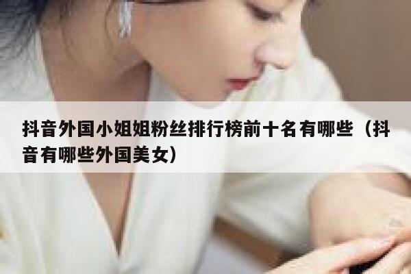 抖音外国小姐姐粉丝排行榜前十名有哪些（抖音有哪些外国美女） 第1张