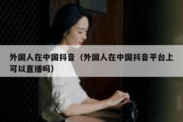 外国人在中国抖音（外国人在中国抖音平台上可以直播吗） 第1张