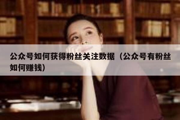 公众号如何获得粉丝关注数据（公众号有粉丝如何赚钱） 第1张