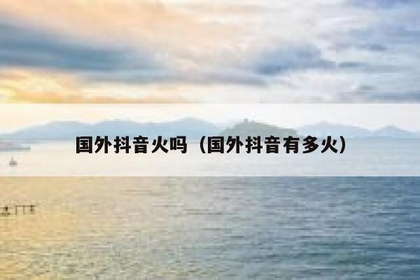 国外抖音火吗（国外抖音有多火） 第1张