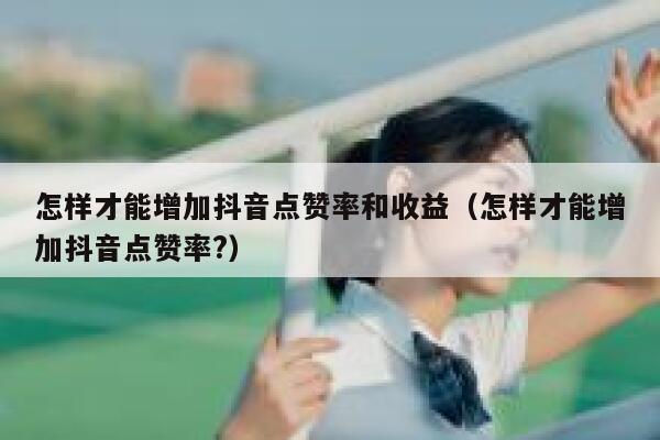 怎样才能增加抖音点赞率和收益（怎样才能增加抖音点赞率?） 第1张