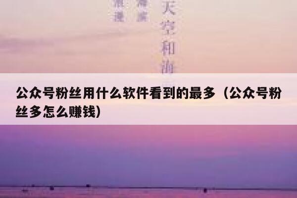 公众号粉丝用什么软件看到的最多（公众号粉丝多怎么赚钱） 第1张