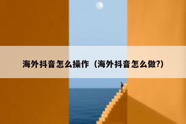 海外抖音怎么操作（海外抖音怎么做?） 第1张