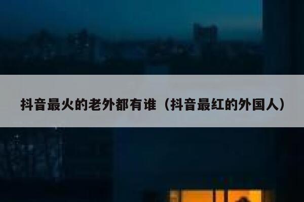 抖音最火的老外都有谁（抖音最红的外国人） 第1张