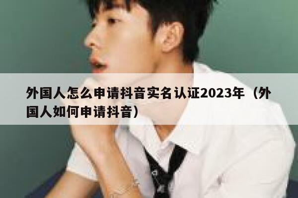 外国人怎么申请抖音实名认证2023年（外国人如何申请抖音） 第1张