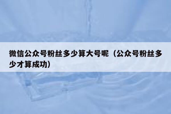 微信公众号粉丝多少算大号呢（公众号粉丝多少才算成功） 第1张
