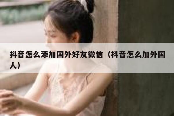 抖音怎么添加国外好友微信（抖音怎么加外国人） 第1张