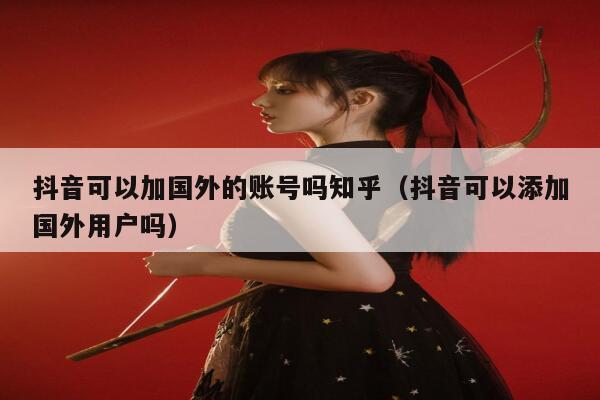 抖音可以加国外的账号吗知乎（抖音可以添加国外用户吗） 第1张