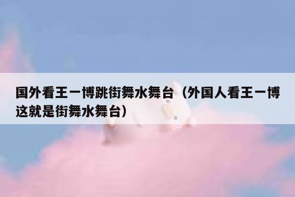 国外看王一博跳街舞水舞台（外国人看王一博这就是街舞水舞台） 第1张