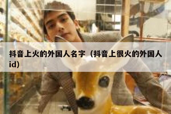 抖音上火的外国人名字（抖音上很火的外国人id） 第1张