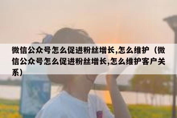 微信公众号怎么促进粉丝增长,怎么维护（微信公众号怎么促进粉丝增长,怎么维护客户关系） 第1张
