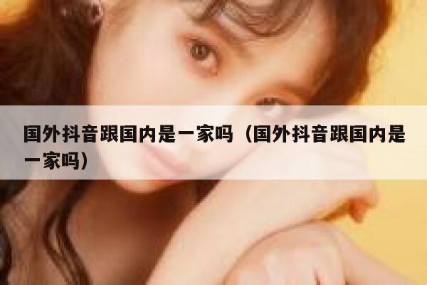 国外抖音跟国内是一家吗（国外抖音跟国内是一家吗） 第1张