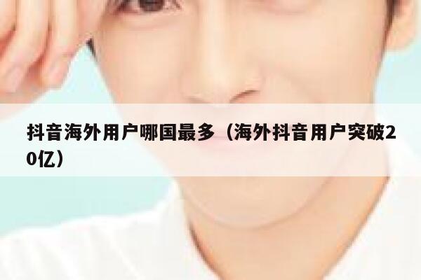 抖音海外用户哪国最多（海外抖音用户突破20亿） 第1张
