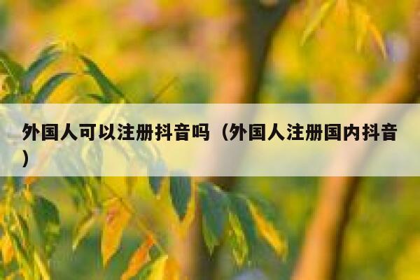 外国人可以注册抖音吗（外国人注册国内抖音） 第1张